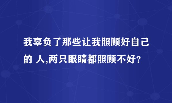 我辜负了那些让我照顾好自己的 人,两只眼睛都照顾不好？