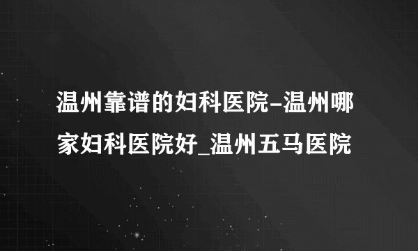 温州靠谱的妇科医院-温州哪家妇科医院好_温州五马医院