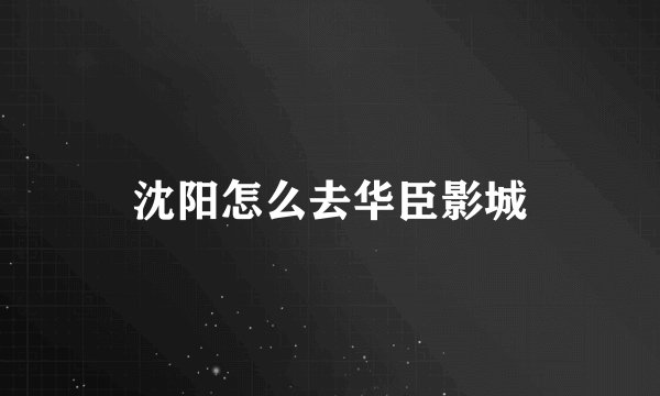 沈阳怎么去华臣影城