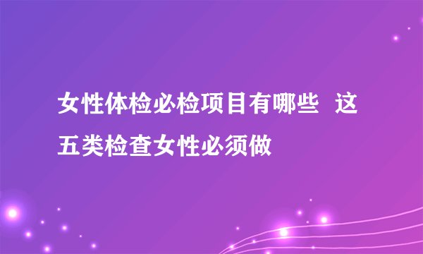 女性体检必检项目有哪些  这五类检查女性必须做