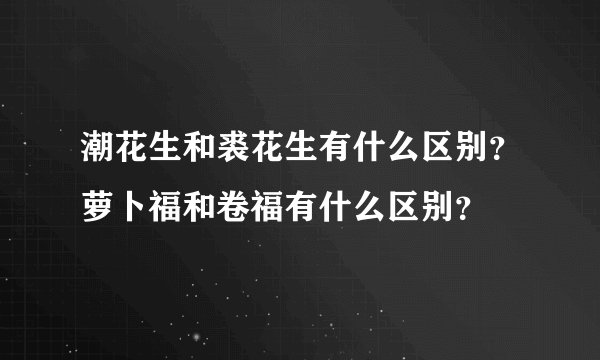 潮花生和裘花生有什么区别?萝卜福和卷福有什么区别?