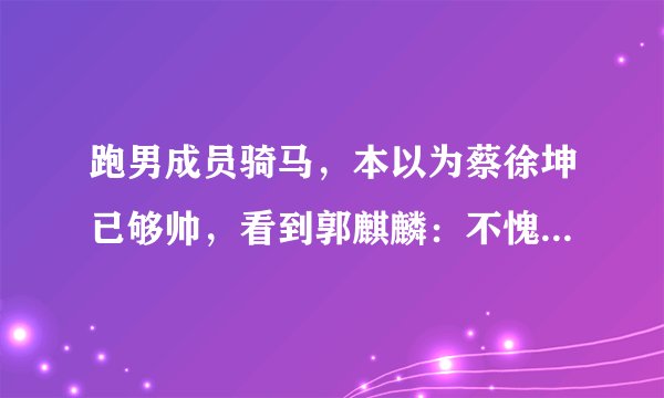 跑男成员骑马，本以为蔡徐坤已够帅，看到郭麒麟：不愧是有马场的