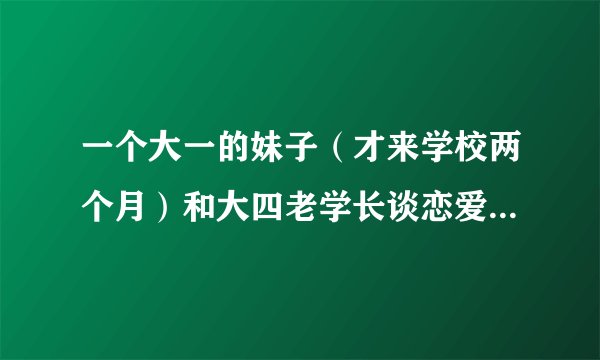 一个大一的妹子（才来学校两个月）和大四老学长谈恋爱靠谱吗？