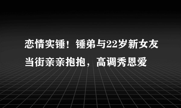 恋情实锤！锤弟与22岁新女友当街亲亲抱抱，高调秀恩爱