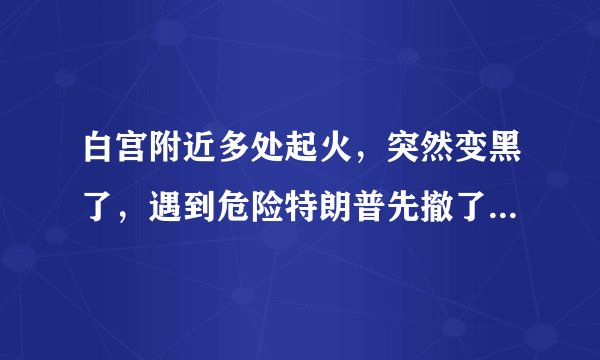 白宫附近多处起火，突然变黑了，遇到危险特朗普先撤了，拜登表态