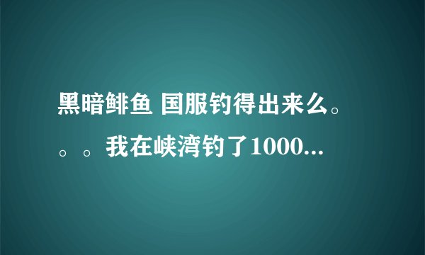 黑暗鲱鱼 国服钓得出来么。。。我在峡湾钓了1000多条利齿青鱼了 还没见到。。。求达人解答