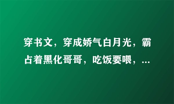 穿书文，穿成娇气白月光，霸占着黑化哥哥，吃饭要喂，睡觉要抱！