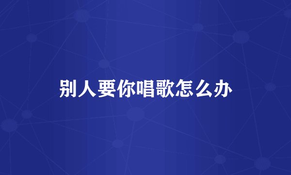 别人要你唱歌怎么办