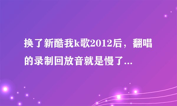 换了新酷我k歌2012后，翻唱的录制回放音就是慢了半拍，不知是何原因？