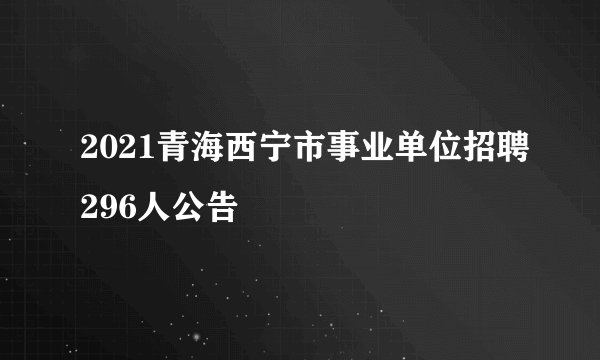 2021青海西宁市事业单位招聘296人公告
