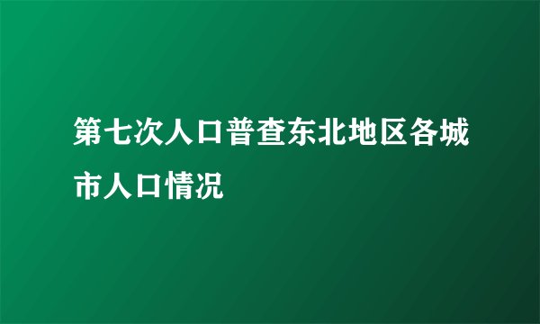 第七次人口普查东北地区各城市人口情况