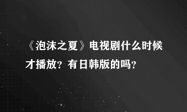 《泡沫之夏》电视剧什么时候才播放？有日韩版的吗？