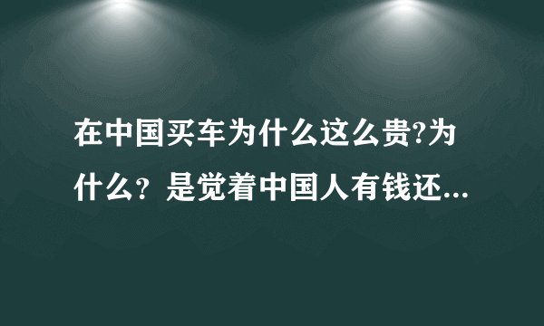 在中国买车为什么这么贵?为什么？是觉着中国人有钱还是中国人笨啊？