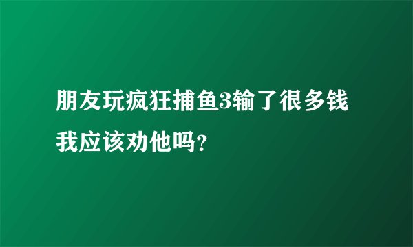 朋友玩疯狂捕鱼3输了很多钱我应该劝他吗？