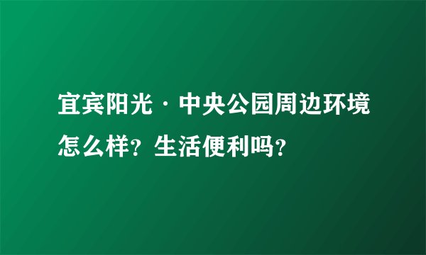 宜宾阳光·中央公园周边环境怎么样？生活便利吗？