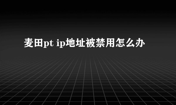 麦田pt ip地址被禁用怎么办