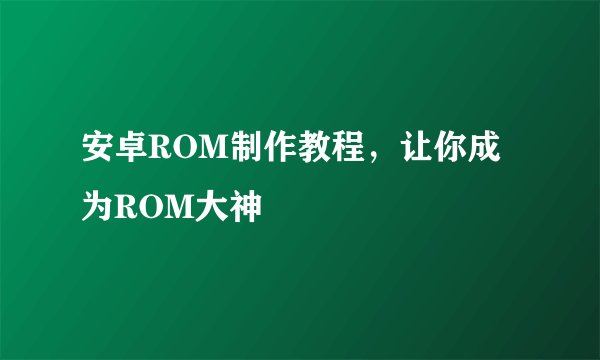 安卓ROM制作教程，让你成为ROM大神