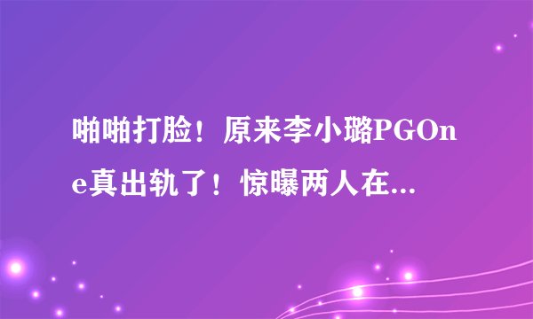 啪啪打脸！原来李小璐PGOne真出轨了！惊曝两人在酒店的亲吻视频实锤流出！