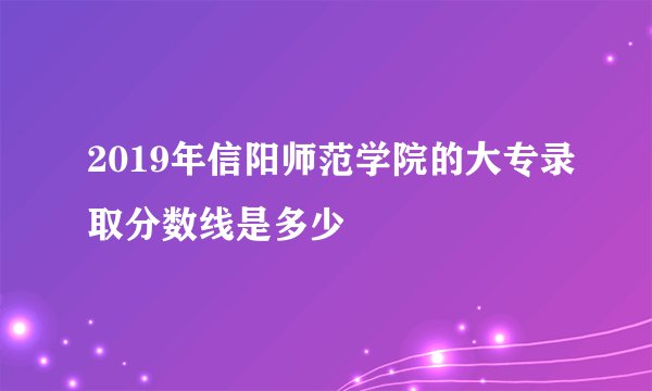 2019年信阳师范学院的大专录取分数线是多少