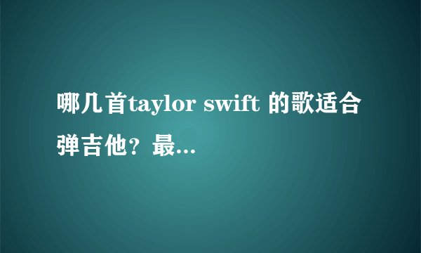 哪几首taylor swift 的歌适合弹吉他？最好附上吉他谱