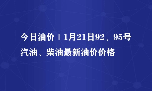 今日油价｜1月21日92、95号汽油、柴油最新油价价格