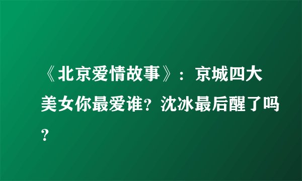 《北京爱情故事》：京城四大美女你最爱谁？沈冰最后醒了吗？