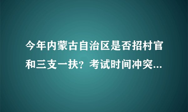 今年内蒙古自治区是否招村官和三支一扶？考试时间冲突吗？是否可以同时报考，是否可以分回户口所在地？