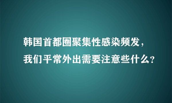 韩国首都圈聚集性感染频发，我们平常外出需要注意些什么？
