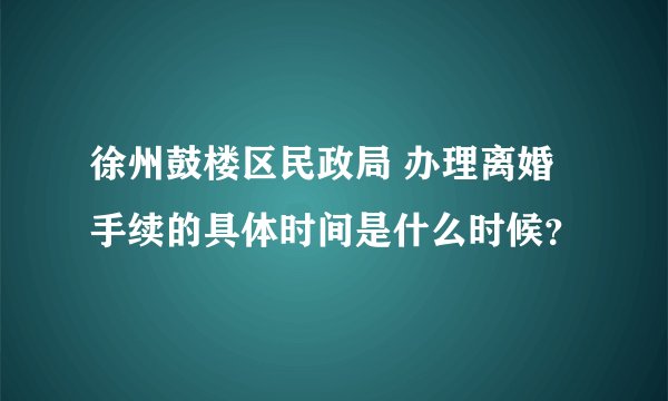 徐州鼓楼区民政局 办理离婚手续的具体时间是什么时候？