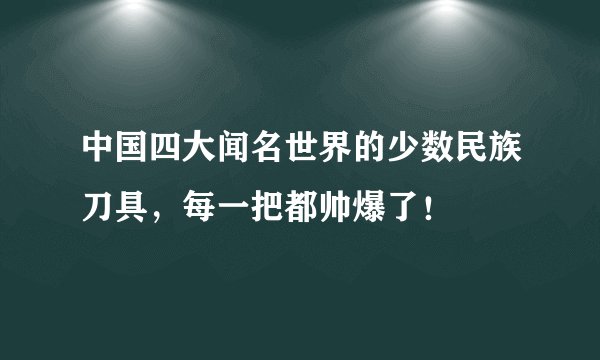 中国四大闻名世界的少数民族刀具，每一把都帅爆了！