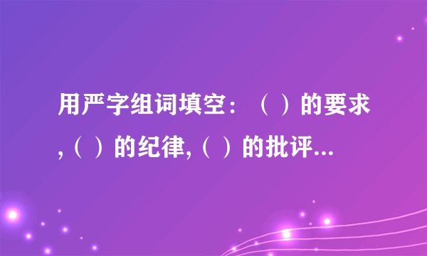 用严字组词填空：（）的要求,（）的纪律,（）的批评,（）的态度,（）的组织（）的言行,（）的考验,（）的问题