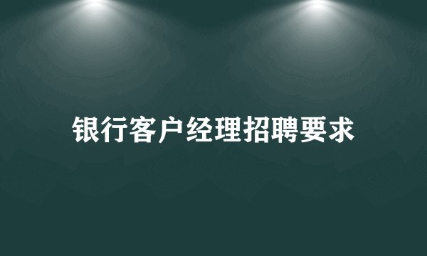 银行客户经理招聘要求