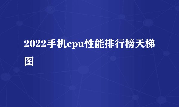 2022手机cpu性能排行榜天梯图