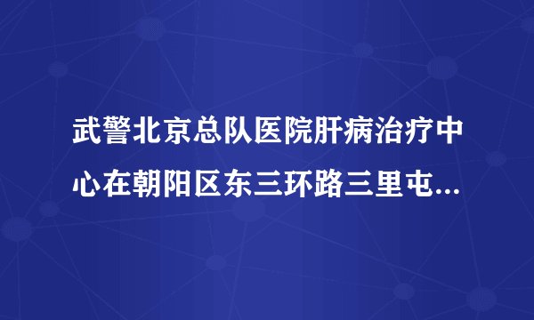 武警北京总队医院肝病治疗中心在朝阳区东三环路三里屯东一街吗拜托了各位 谢谢