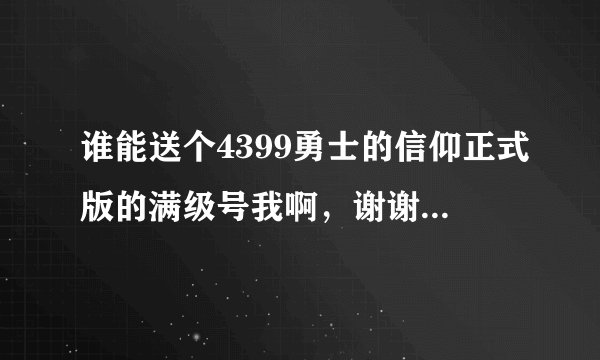 谁能送个4399勇士的信仰正式版的满级号我啊，谢谢啊，加Q:1609439334。身份验证说明：送号。嘿嘿。