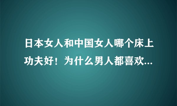 日本女人和中国女人哪个床上功夫好！为什么男人都喜欢功夫好的女人