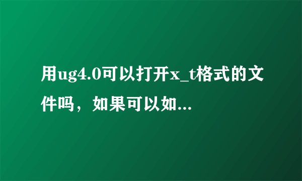 用ug4.0可以打开x_t格式的文件吗，如果可以如何打开？