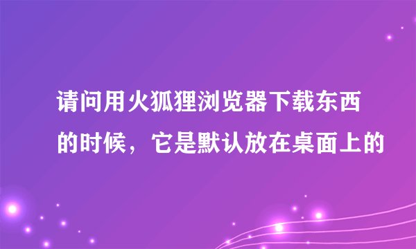 请问用火狐狸浏览器下载东西的时候，它是默认放在桌面上的