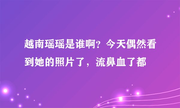 越南瑶瑶是谁啊？今天偶然看到她的照片了，流鼻血了都