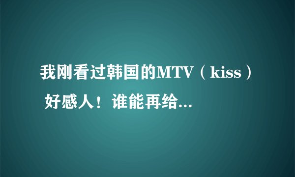 我刚看过韩国的MTV（kiss） 好感人！谁能再给我介绍几个感人的，谢谢
