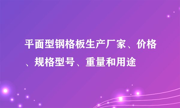 平面型钢格板生产厂家、价格、规格型号、重量和用途