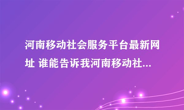 河南移动社会服务平台最新网址 谁能告诉我河南移动社会渠道服务平台的最新网址