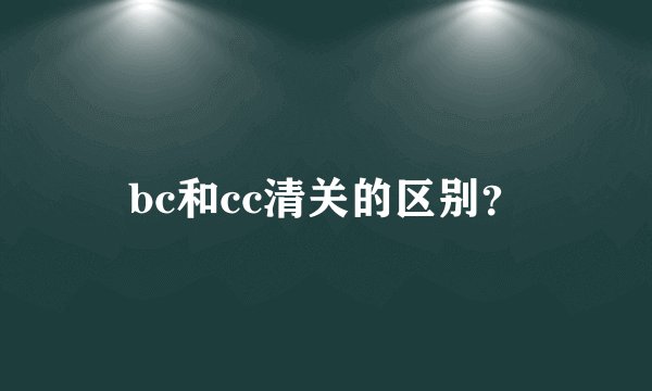 bc和cc清关的区别？
