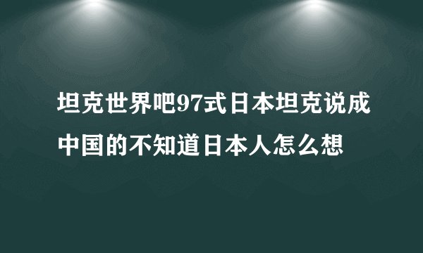 坦克世界吧97式日本坦克说成中国的不知道日本人怎么想