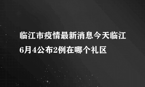 临江市疫情最新消息今天临江6月4公布2例在哪个礼区