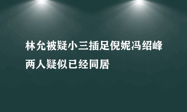 林允被疑小三插足倪妮冯绍峰两人疑似已经同居