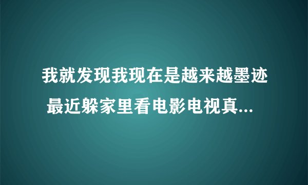 我就发现我现在是越来越墨迹 最近躲家里看电影电视真的是够宅？