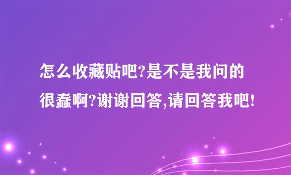 怎么收藏贴吧?是不是我问的很蠢啊?谢谢回答,请回答我吧!