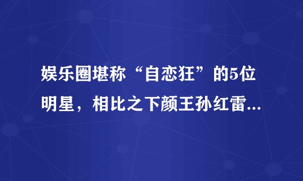 娱乐圈堪称“自恋狂”的5位明星，相比之下颜王孙红雷只能垫底！