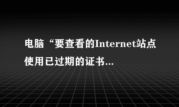 电脑“要查看的Internet站点使用已过期的证书或无效证书”什么意思